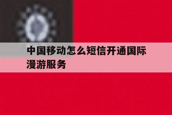 中国移动怎么短信开通国际漫游服务 中国移动怎么短信开通国际漫游服务
