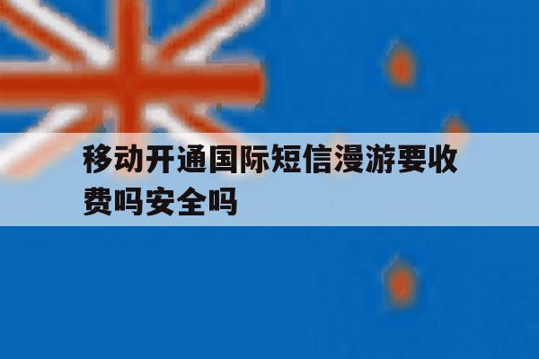移动开通国际短信漫游要收费吗安全吗 移动开通国际短信漫游要收费吗安全吗