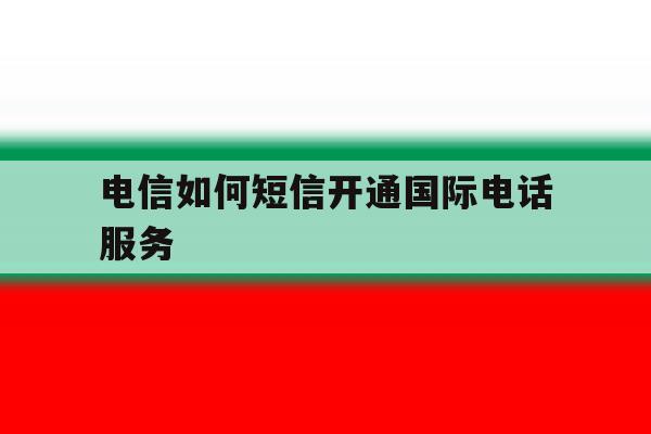 电信如何短信开通国际电话服务 电信如何短信开通国际电话服务