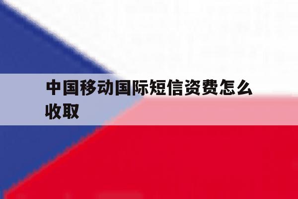 中国移动国际短信资费怎么收取 中国移动国际短信资费怎么收取